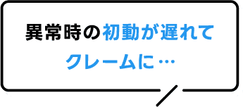 異常時の初動が遅れてクレームに…